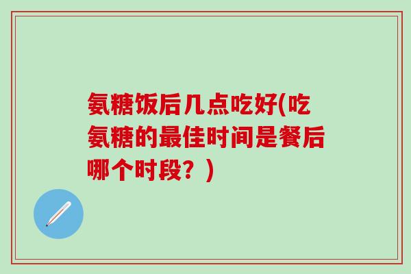 氨糖饭后几点吃好(吃氨糖的最佳时间是餐后哪个时段？)