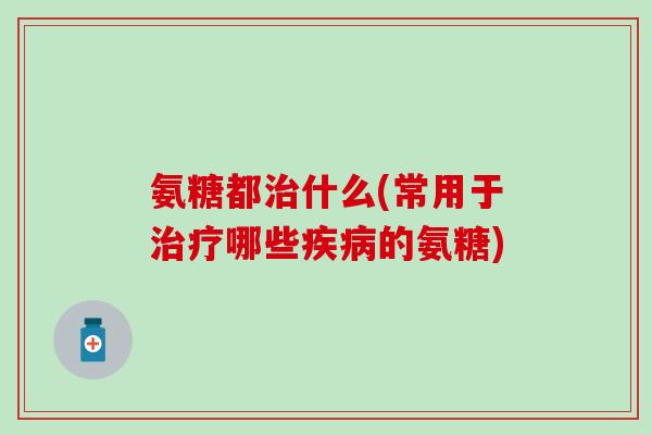 氨糖都治什么(常用于治疗哪些疾病的氨糖)