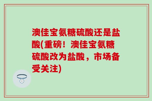 澳佳宝氨糖硫酸还是盐酸(重磅！澳佳宝氨糖硫酸改为盐酸，市场备受关注)