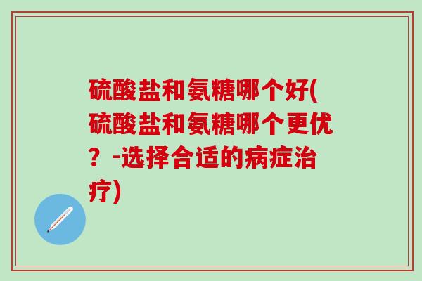 硫酸盐和氨糖哪个好(硫酸盐和氨糖哪个更优？-选择合适的病症治疗)