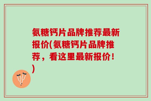 氨糖钙片品牌推荐最新报价(氨糖钙片品牌推荐，看这里最新报价！)