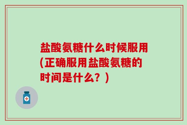 盐酸氨糖什么时候服用(正确服用盐酸氨糖的时间是什么？)