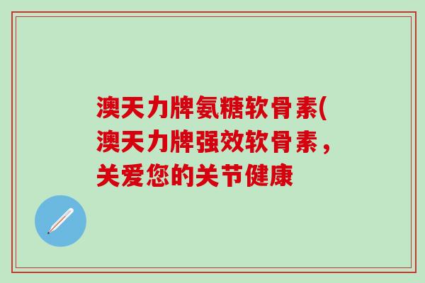 澳天力牌氨糖软骨素(澳天力牌强效软骨素，关爱您的关节健康