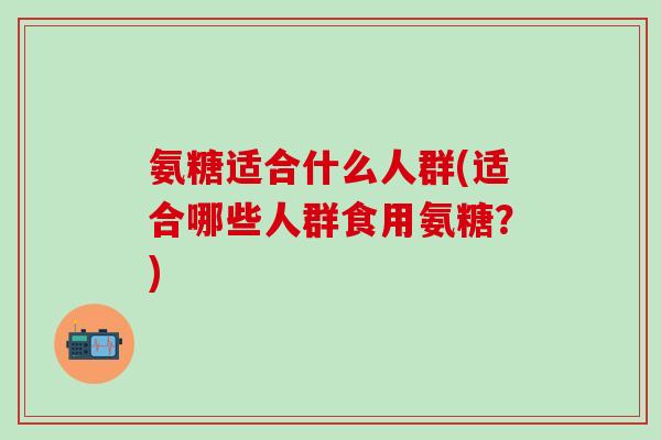 氨糖适合什么人群(适合哪些人群食用氨糖？)