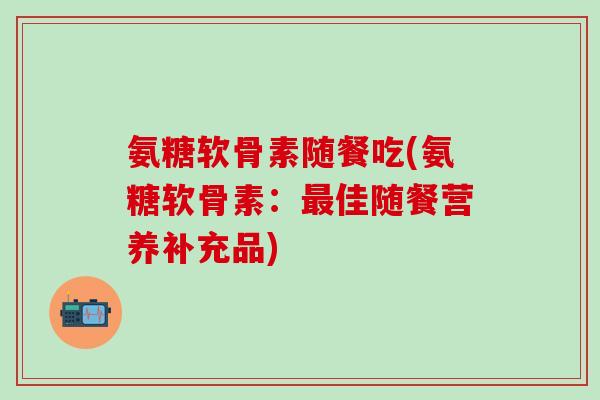 氨糖软骨素随餐吃(氨糖软骨素：最佳随餐营养补充品)