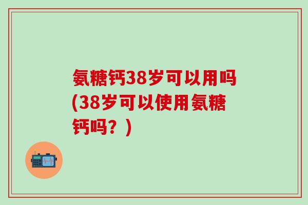 氨糖钙38岁可以用吗(38岁可以使用氨糖钙吗？)