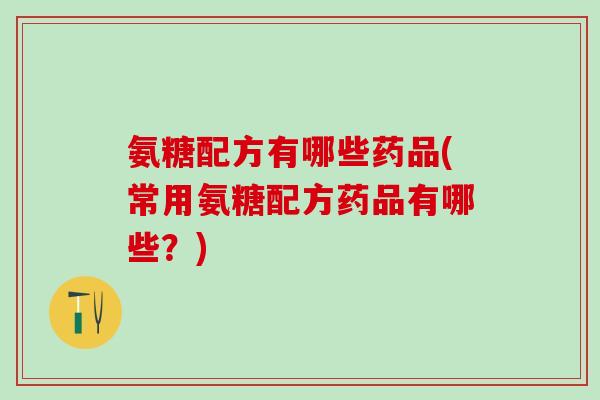 氨糖配方有哪些药品(常用氨糖配方药品有哪些？)
