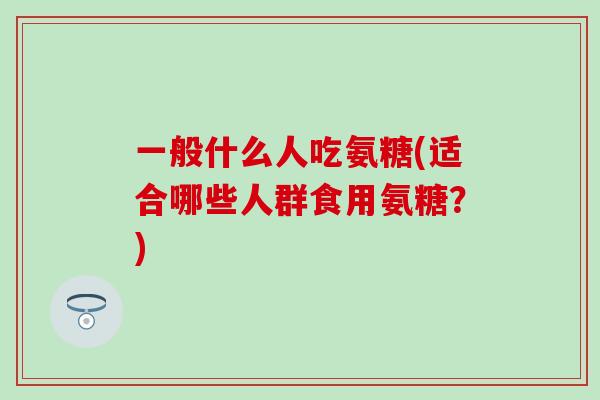 一般什么人吃氨糖(适合哪些人群食用氨糖？)
