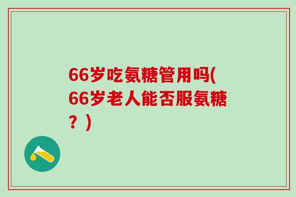 66岁吃氨糖管用吗(66岁老人能否服氨糖？)