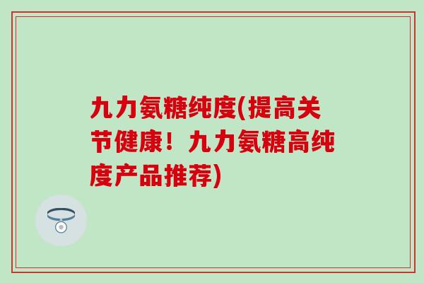 九力氨糖纯度(提高关节健康！九力氨糖高纯度产品推荐)