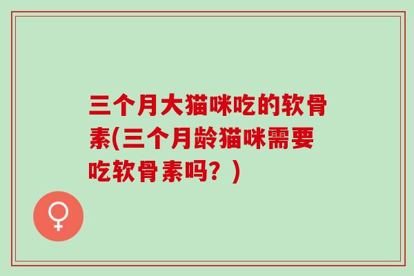 三个月大猫咪吃的软骨素(三个月龄猫咪需要吃软骨素吗?) 三个月大猫咪吃的软骨素(三个月龄猫咪需要吃软骨素吗?)