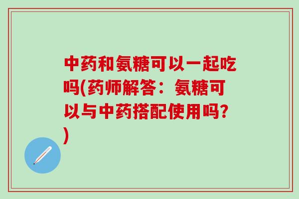 中药和氨糖可以一起吃吗(药师解答：氨糖可以与中药搭配使用吗？)