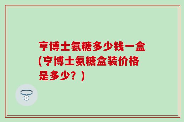 亨博士氨糖多少钱一盒(亨博士氨糖盒装价格是多少？)