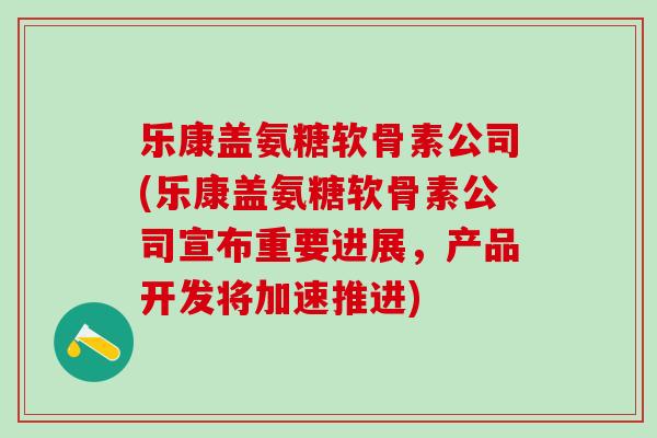 乐康盖氨糖软骨素公司(乐康盖氨糖软骨素公司宣布重要进展，产品开发将加速推进)