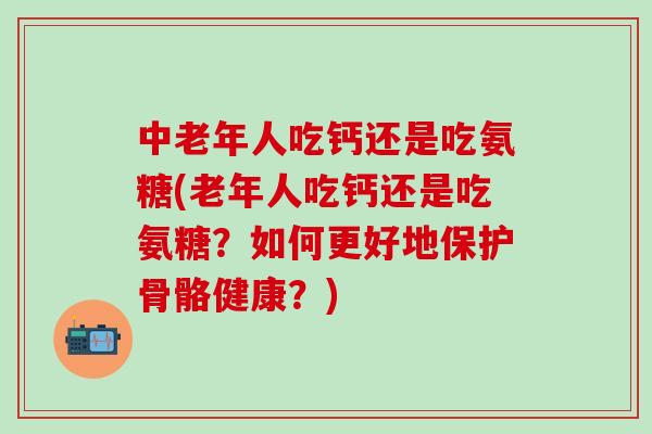 中老年人吃钙还是吃氨糖(老年人吃钙还是吃氨糖？如何更好地保护骨骼健康？)