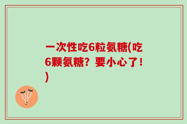 一次性吃6粒氨糖(吃6颗氨糖？要小心了！)