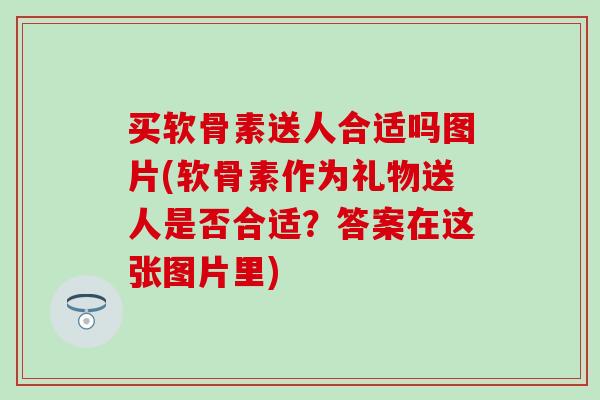 买软骨素送人合适吗图片(软骨素作为礼物送人是否合适？答案在这张图片里)
