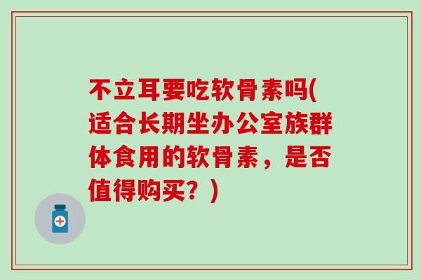不立耳要吃软骨素吗(适合长期坐办公室族群体食用的软骨素，是否值得购买？)