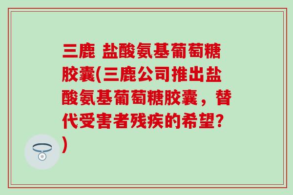 三鹿 盐酸氨基葡萄糖胶囊(三鹿公司推出盐酸氨基葡萄糖胶囊，替代受害者残疾的希望？)