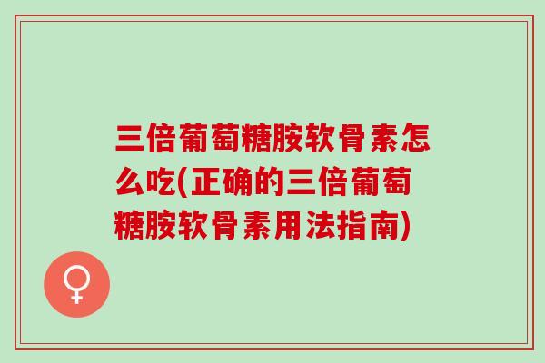 三倍葡萄糖胺软骨素怎么吃(正确的三倍葡萄糖胺软骨素用法指南)