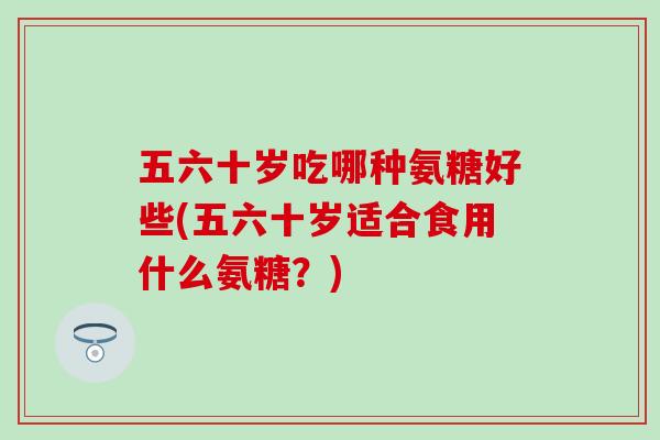 五六十岁吃哪种氨糖好些(五六十岁适合食用什么氨糖？)