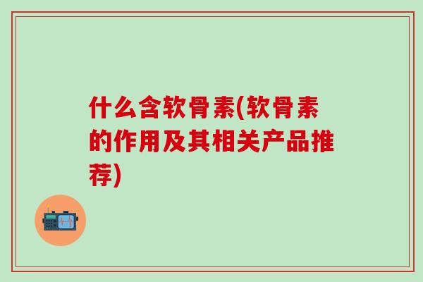 什么含软骨素(软骨素的作用及其相关产品推荐)
