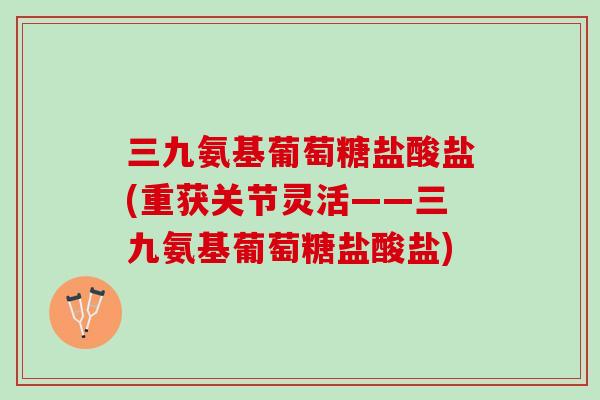 三九氨基葡萄糖盐酸盐(重获关节灵活——三九氨基葡萄糖盐酸盐)