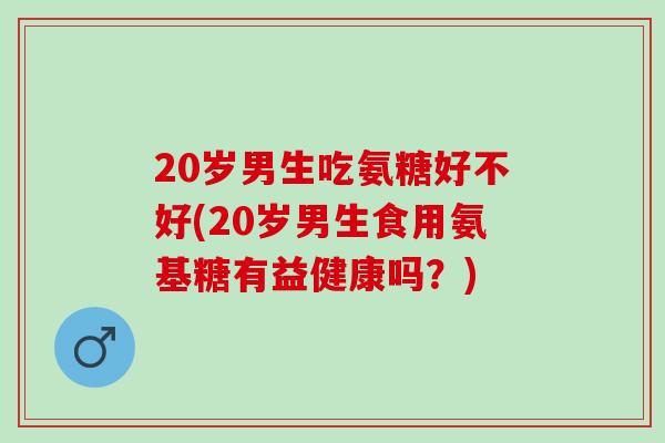 20岁男生吃氨糖好不好(20岁男生食用氨基糖有益健康吗？)