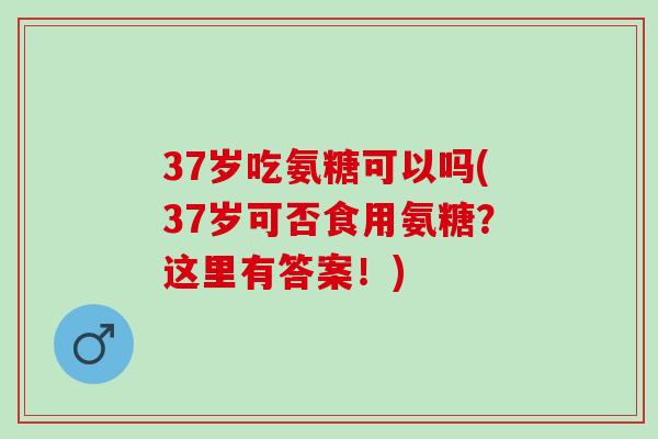 37岁吃氨糖可以吗(37岁可否食用氨糖？这里有答案！)