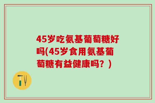 45岁吃氨基葡萄糖好吗(45岁食用氨基葡萄糖有益健康吗？)
