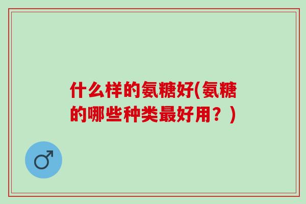 什么样的氨糖好(氨糖的哪些种类好用？)