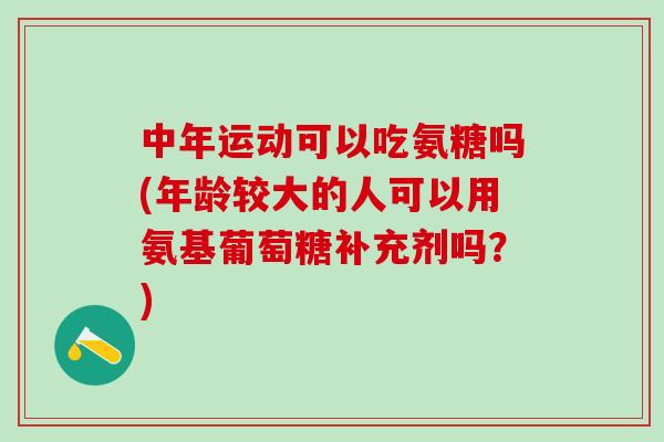 中年运动可以吃氨糖吗(年龄较大的人可以用氨基葡萄糖补充剂吗？)