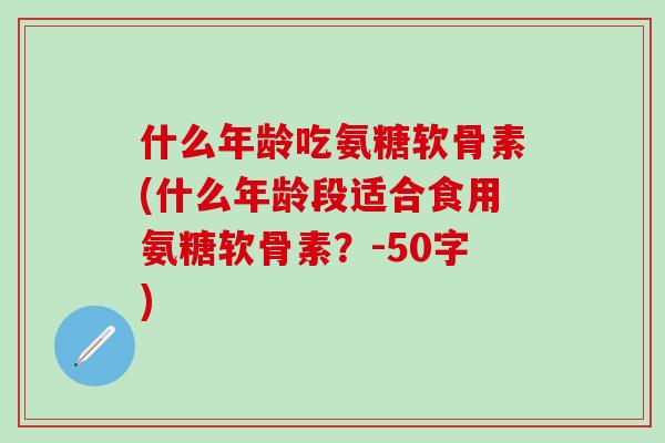 什么年龄吃氨糖软骨素(什么年龄段适合食用氨糖软骨素？-50字)