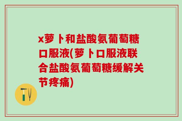 x萝卜和盐酸氨葡萄糖口服液(萝卜口服液联合盐酸氨葡萄糖缓解关节疼痛)