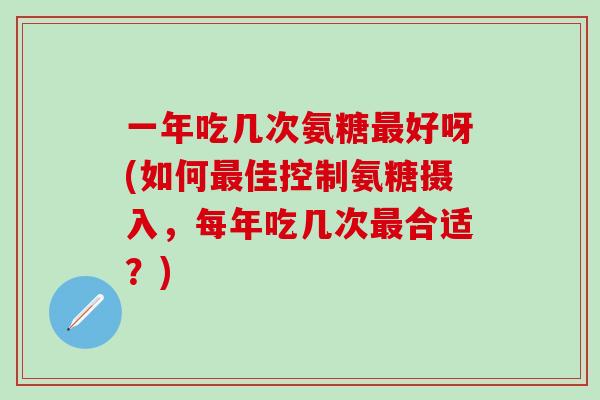 一年吃几次氨糖最好呀(如何最佳控制氨糖摄入，每年吃几次最合适？)