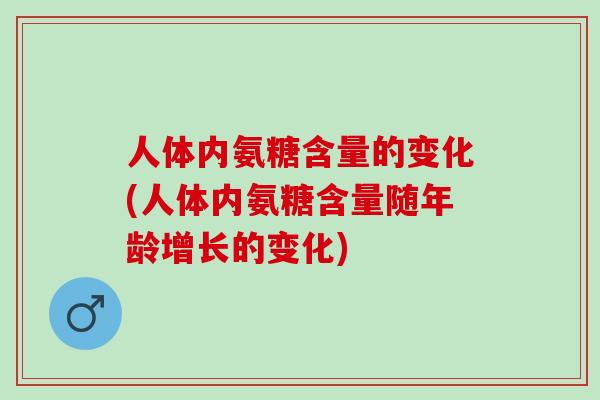 人体内氨糖含量的变化(人体内氨糖含量随年龄增长的变化)