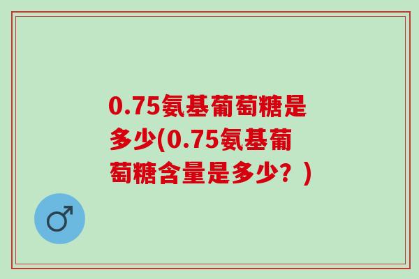 0.75氨基葡萄糖是多少(0.75氨基葡萄糖含量是多少？)