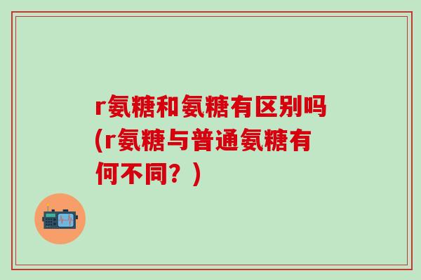 r氨糖和氨糖有区别吗(r氨糖与普通氨糖有何不同？)