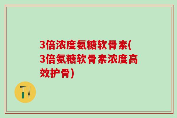 3倍浓度氨糖软骨素(3倍氨糖软骨素浓度高效护骨)