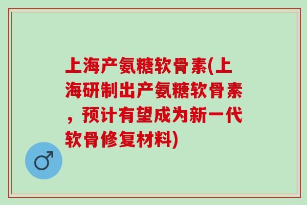 上海产氨糖软骨素(上海研制出产氨糖软骨素，预计有望成为新一代软骨修复材料)