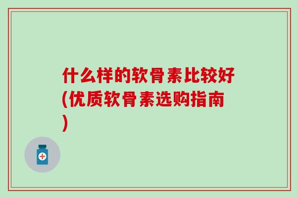什么样的软骨素比较好(优质软骨素选购指南)