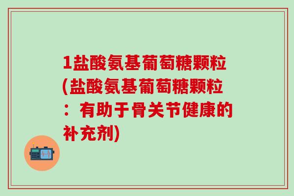 1盐酸氨基葡萄糖颗粒(盐酸氨基葡萄糖颗粒：有助于骨关节健康的补充剂)