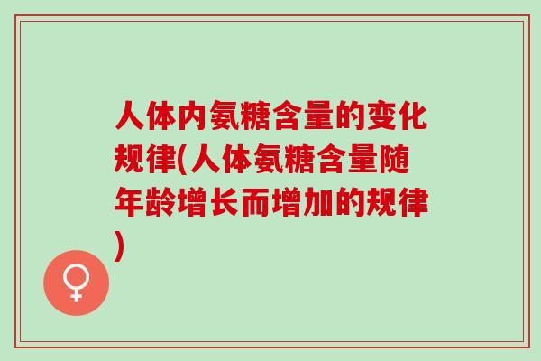 人体内氨糖含量的变化规律(人体氨糖含量随年龄增长而增加的规律)