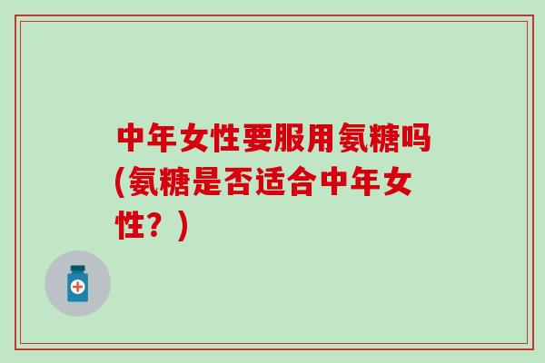 中年女性要服用氨糖吗(氨糖是否适合中年女性？)