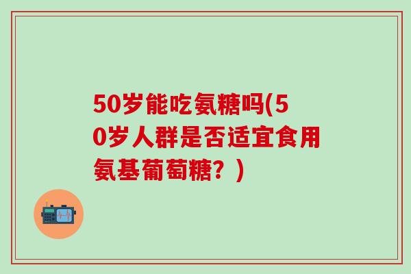 50岁能吃氨糖吗(50岁人群是否适宜食用氨基葡萄糖？)