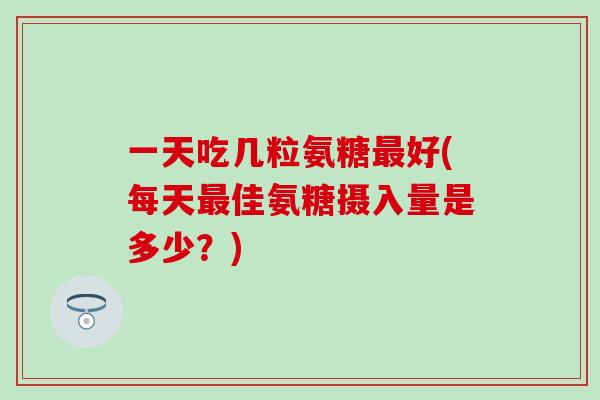 一天吃几粒氨糖最好(每天最佳氨糖摄入量是多少？)