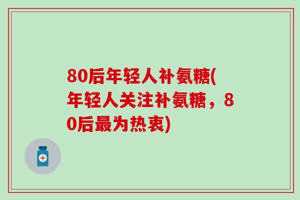 80后年轻人补氨糖(年轻人关注补氨糖，80后为热衷)