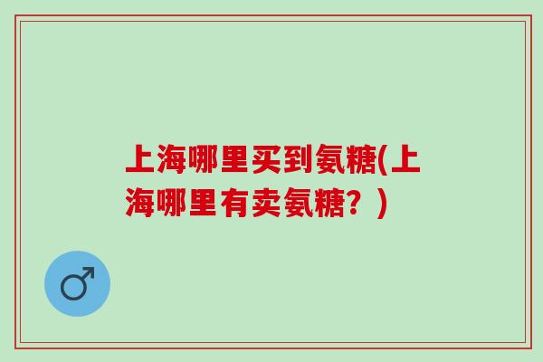 上海哪里买到氨糖(上海哪里有卖氨糖？)