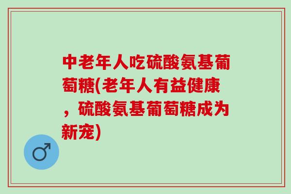 中老年人吃硫酸氨基葡萄糖(老年人有益健康，硫酸氨基葡萄糖成为新宠)