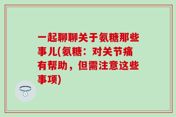 一起聊聊关于氨糖那些事儿(氨糖：对关节痛有帮助，但需注意这些事项)